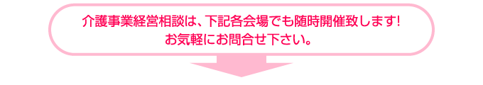 介護事業経営相談は、下記各会場でも随時開催致します!お気軽にお問合せ下さい。