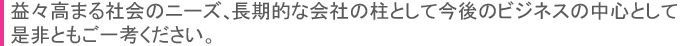 益々高まる社会のニーズ、長期的な会社の柱として今後のビジネスの中心として是非ともご一考ください。