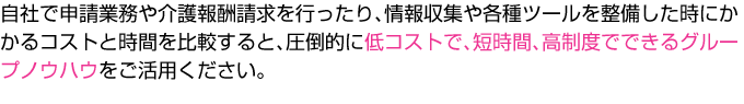 自社で申請業務や介護報酬請求を行ったり、情報収集や各種ツールを整備した時にかかるコストと時間を比較すると、圧倒的に低コストで、短時間、高制度でできるグループノウハウをご活用ください。