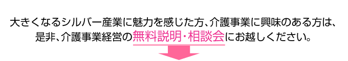 大きくなるシルバー産業に魅力を感じた方、介護事業に興味のある方は、
是非、介護事業経営の無料説明・相談会にお越しください。