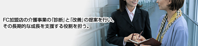 FC加盟店の介護事業の『診断』と『改善』の提案を行い、その長期的な成長を支援する役割を担う。